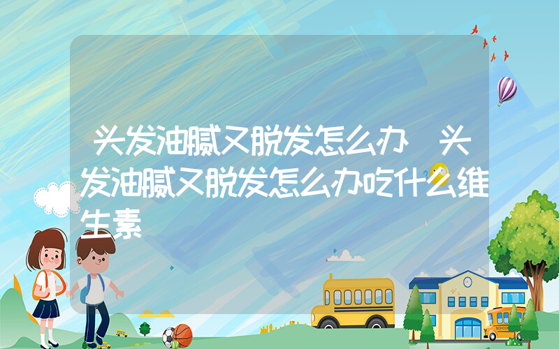 头发油腻又脱发怎么办(头发油腻又脱发怎么办吃什么维生素)
