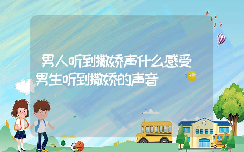 男人听到撒娇声什么感受(男生听到撒娇的声音)