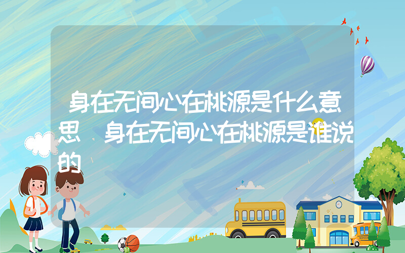 身在无间心在桃源是什么意思(身在无间心在桃源是谁说的)