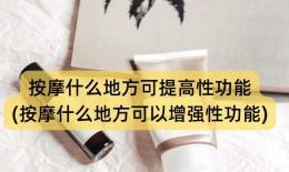 按摩什么地方可提高性功能(按摩什么地方可以增强性功能)